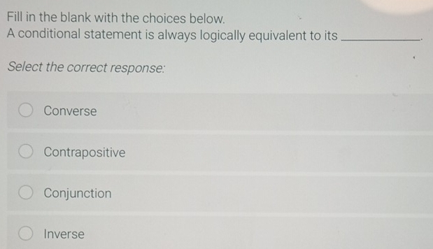 Fill in the blank with the choices below.
A conditional statement is always logically equivalent to its _.
Select the correct response:
Converse
Contrapositive
Conjunction
Inverse