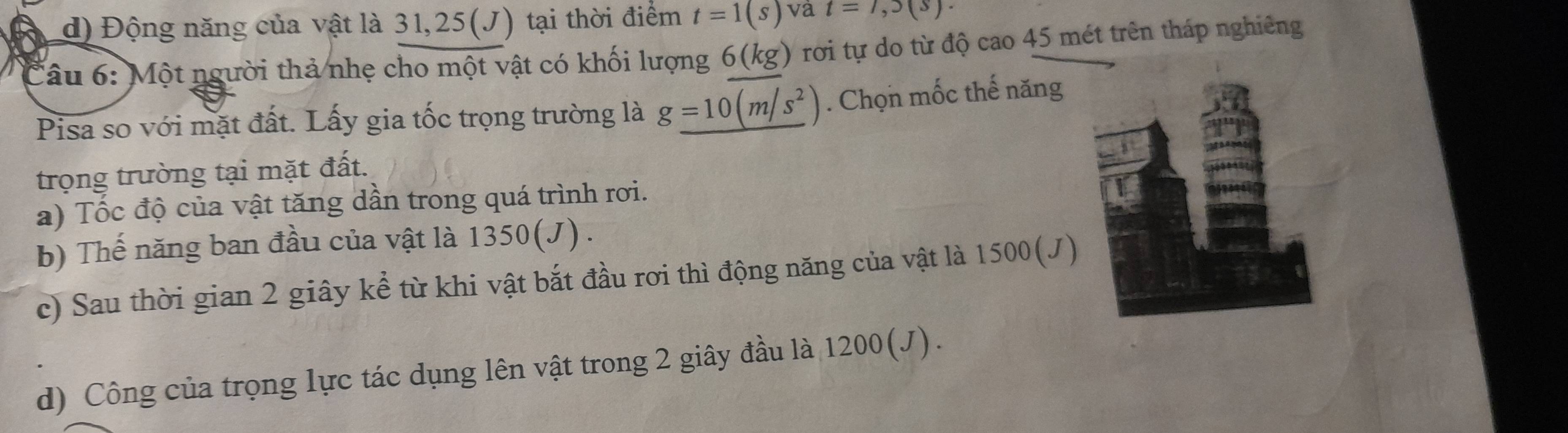 d) Động năng của vật là 31, 25(J) tại thời điểm t=1(s) va t=7,5(s). 
Câu 6: Một người thả nhẹ cho một vật có khối lượng 6 (kg) ) rơi tự do từ độ cao 45 mét trên tháp nghiêng
Pisa so với mặt đất. Lấy gia tốc trọng trường là g_ =10(m/s^2). Chọn mốc thế năng
trọng trường tại mặt đất.
a) Tốc độ của vật tăng dần trong quá trình rơi.
b) Thế năng ban đầu của vật là 1350 (J) .
c) Sau thời gian 2 giây kể từ khi vật bắt đầu rơi thì động năng của vật là 1500 (J)
d) Công của trọng lực tác dụng lên vật trong 2 giây đầu là 1200 (J).