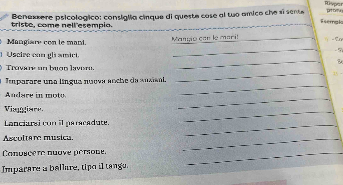 Rispor 
Benessere psicologico: consíglia cinque di queste cose al tuo amico che si sente prono 
triste, come nell'esempio. 
Esempic 
Mangiare con le mani. Mangia con le mani! _ - Co 
_ 
_ 
) Uscire con gli amici. - S1 
Sc 
) Trovare un buon lavoro. _2 - 
Imparare una lingua nuova anche da anziani. 
Andare in moto. 
_ 
Viaggiare. 
_ 
_ 
Lanciarsi con il paracadute._ 
Ascoltare musica. 
_ 
Conoscere nuove persone._ 
Imparare a ballare, tipo il tango.