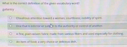 What is the correct definition of the given vocabulary word?
gallantry
Chivalrous attention toward a woman; courtliness; nobility of spirit.
One that is inferior or subs t to the authority or control of another.
A fine, plain-woven fabric made from various fibers and used especially for clothing.
An item of food; a very choice or delicious dish.