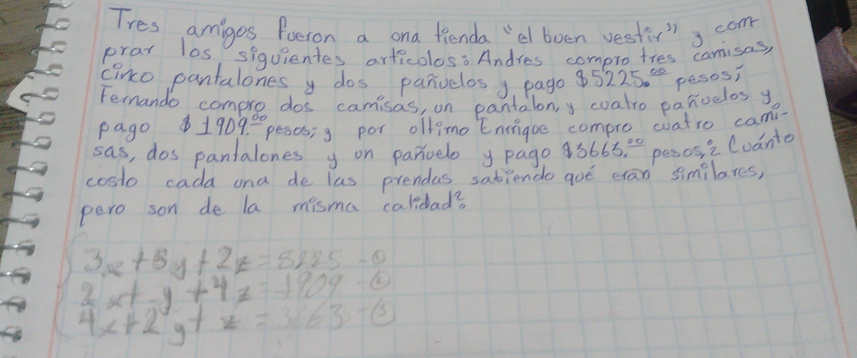 Tres amiges foeron a ona fienda "el boen vesti"g com 
prar los, siguientes articolos: Andres compro tres camisas, 
cinco pantalones y dos panvelos y. pago $5225.^_ circ  pesos, 
Fernando comple dos camisas, on pantalon,y coatro panoelos y 
pago 8 1909^(_ 00) pesos; g por olfimo Eniigue compro coatro cam- 
sas, dos pantalones y on parvelo y page $ 3665° pesos, i Coanto 
costo cada ona de las prendas sabiendo goe cran similares, 
pero son de la misma caldad?
3x+5y+2z=5225-0