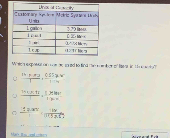 Which expression can be used to find the number of liters in 15 quarts?
 15quarts/1 *  (0.95quart)/1liter 
 15quarts/1 *  (0.95liter)/1quart 
 15quarts/1 *  1liter/0.95qus' 
Mark this and return Save and Exit