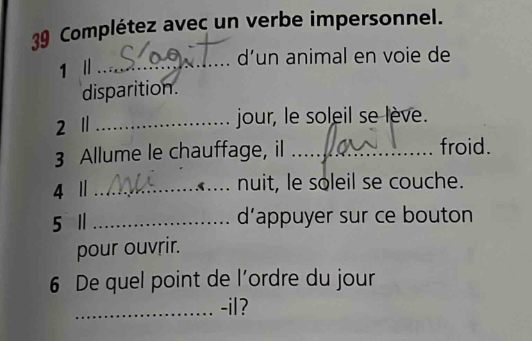 Complétez avec un verbe impersonnel. 
d’un animal en voie de 
1 Ⅱ_ 
disparition. 
2 1 _jour, le soleil se lève. 
3 Allume le chauffage, il _froid. 
4 Ⅱ _nuit, le soleil se couche. 
5 1 _d'appuyer sur ce bouton 
pour ouvrir. 
6 De quel point de l’ordre du jour 
_-il?