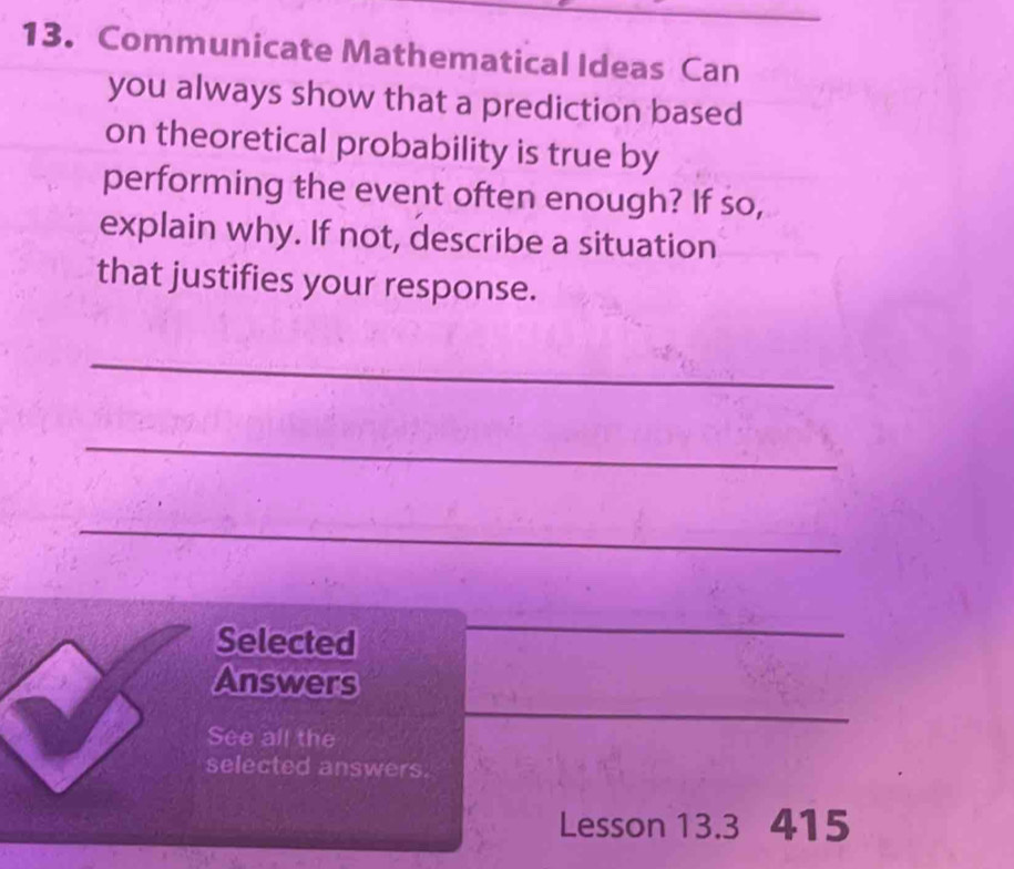 Communicate Mathematical Ideas Can 
you always show that a prediction based 
on theoretical probability is true by 
performing the event often enough? If so, 
explain why. If not, describe a situation 
that justifies your response. 
_ 
_ 
_ 
Selected 
_ 
_ 
Answers 
See all the 
selected answers. 
Lesson 13.3 415