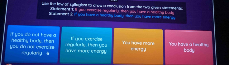 Use the law of syllogism to draw a conclusion from the two given statements: 
Statement 1: If you exercise regularly, then you have a healthy body 
Statement 2: If you have a healthy body, then you have more energy 
If you do not have a 
If you exercise 
healthy body, then regularly, then you You have more You have a healthy 
you do not exercise have more energy energy body 
regularly