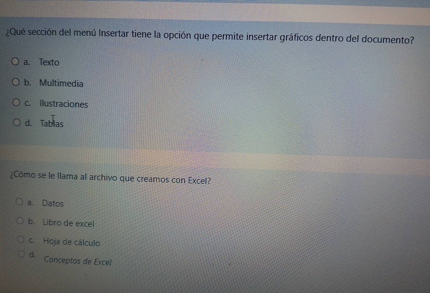 ¿Qué sección del menú Insertar tiene la opción que permite insertar gráficos dentro del documento?
a. Texto
b. Multimedia
c. Ilustraciones
d. Tablas
¿Cómo se le llama al archivo que creamos con Excel?
a. Datos
b. Libro de excel
c.Hoja de cálculo
d. Conceptos de Excel