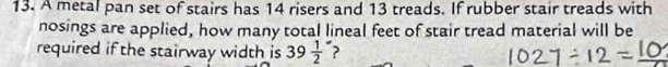 A metal pan set of stairs has 14 risers and 13 treads. If rubber stair treads with 
nosings are applied, how many total lineal feet of stair tread material will be 
required if the stairway width is 39frac 12^- ?