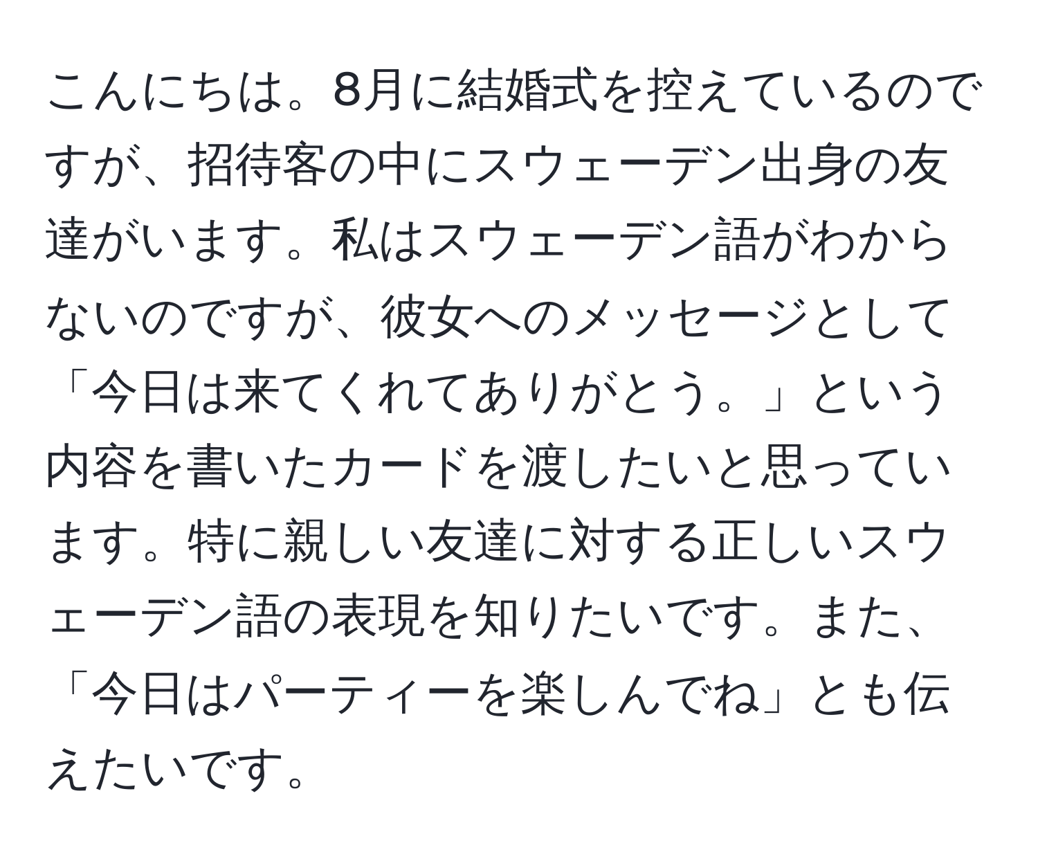 こんにちは。8月に結婚式を控えているのですが、招待客の中にスウェーデン出身の友達がいます。私はスウェーデン語がわからないのですが、彼女へのメッセージとして「今日は来てくれてありがとう。」という内容を書いたカードを渡したいと思っています。特に親しい友達に対する正しいスウェーデン語の表現を知りたいです。また、「今日はパーティーを楽しんでね」とも伝えたいです。