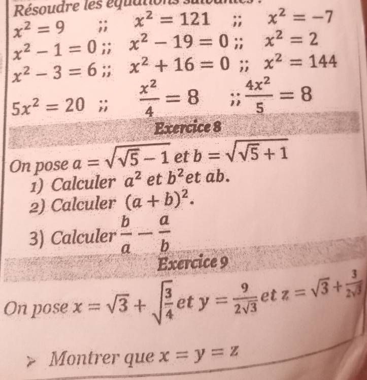 Résoudre les équation
x^2=9;; x^2=121;; x^2=-7
x^2-1=0;; x^2-19=0; x^2=2
x^2-3=6;; x^2+16=0;; x^2=144
5x^2=20;;  x^2/4 =8;;  4x^2/5 =8
Exercice 8 
On pose a=sqrt(sqrt 5)-1 et b=sqrt(sqrt 5)+1
1) Calculer a^2 et b^2 et ab. 
2) Calculer (a+b)^2. 
3) Calculer  b/a - a/b 
Exercice 9 
On pose x=sqrt(3)+sqrt(frac 3)4 et y= 9/2sqrt(3)  et z=sqrt(3)+ 3/2sqrt(3) 
Montrer que x=y=z