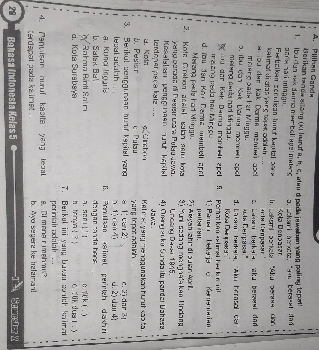 Pilihan Ganda
Berikan tanda silang (x) huruf a, b, c, atau d pada jawaban yang paling tepat!
1. Ibu dan kak darma membeli apel malang a. Laksmi berkata, “aku berasal dari
pada hari minggu.
Kota Denpasar.”
Perbaikan penulisan huruf kapital pada b. Laksmi berkata, “Aku berasal dari
kalimat di atas yang tepat adalah ....
kota Denpasar.”
a. Ibu dan kak Darma membeli apel c. Laksmi berkata, “aku berasal dari
malang pada hari Minggu.
kota Denpasar.”
b. ibu dan Kak Darma membeli apel d. Laksmi berkata, “Aku berasal dari
malang pada hari Minggu. Kota Denpasar.”
Ibu dan Kak Darma membeli apel 5. Perhatikan kalimat berikut ini!
malang pada hari Minggu.
1) Paman bekerja di Kementerian
d. Ibu dan Kak Darma membeli apel
pertanian.
Malang pada hari Minggu. 2) Aisyah lahir di bulan April.
2. Kota Cirebon adalah salah satu kota 3) Yuni sedang menghafalkan Undang-
yang berada di Pesisir utara Pulau Jawa. Undang Dasar 1945.
Kesalahan penggunaan huruf kapital 4) Orang suku Sunda itu pandai Bahasa
terdapat pada kata .... Jawa.
a. Kota c. Cirebon Kalimat yang menggunakan huruf kapital
b. Pesisir d. Pulau yang tepat adalah ....
3. Berikut penggunaan huruf kapital yang a. 1) dan 2) c. 2) dan 3)
tepat adalah ... b. 1) dan 4) d. 2) dan 4)
a. Kunci Inggris 6. Penulisan kalimat perintah diakhiri
b. Salak Bali dengan tanda baca ....
a Rahma Binti Salim a. seru ( ! ) c. titik ( .)
d. Kota Surabaya b. tanya ( ? ) d. titik dua ( : )
7. Berikut ini yang bukan contoh kalimat
perintah adalah ....
4. Penulisan huruf kapital yang tepat a. Di mana rumahmu?
terdapat pada kalimat .... b. Ayo segera ke halaman!
28 Bahasa Indonesia Kelas 5
Semester 2