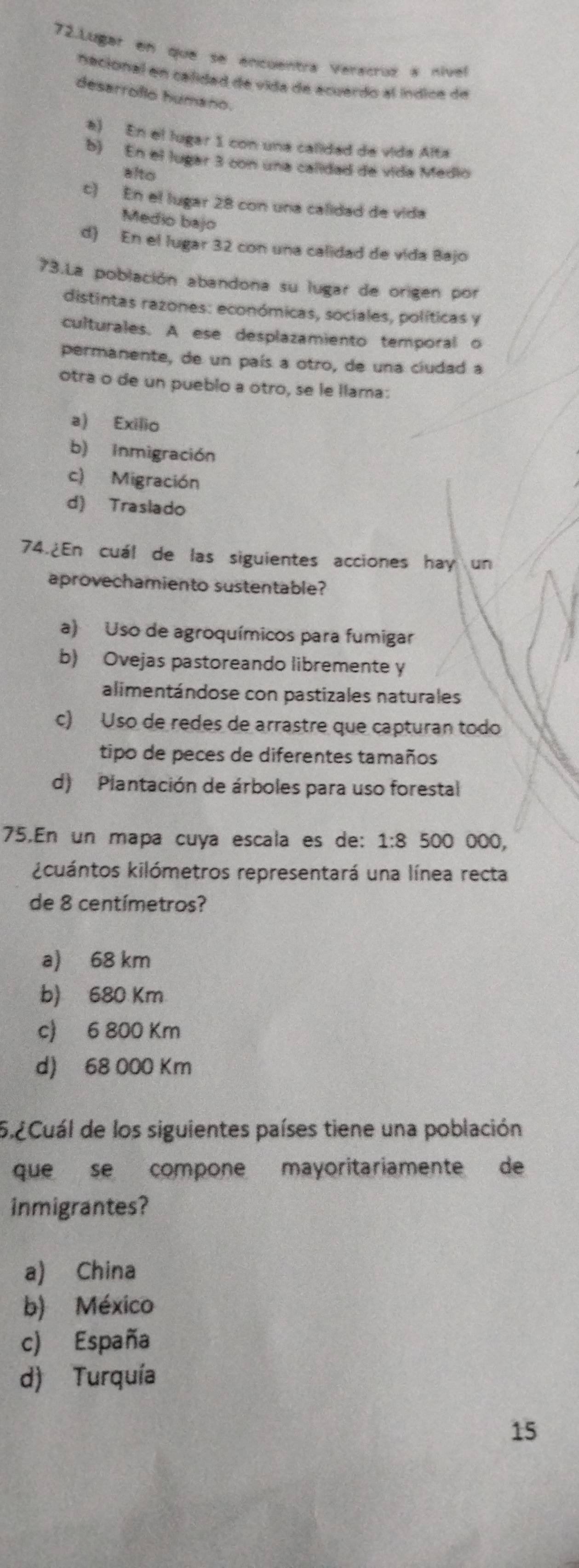 Lugar en que se encuentra Veracruz a nível
Recional en calidad de vida de ecuerdo al índice de
desarroflo humano
a) En el lugar 1 con una calidad de vida Alta
b) En el lugar 3 con una calidad de vida Medio
alto
c) En el lugar 28 con una calidad de vida
Medio bajo
d) En el lugar 32 con una calidad de vida Bajo
73.La población abandona su lugar de origen por
distintas razones: económicas, sociales, políticas y
culturales. A ese desplazamiento temporal o
permanente, de un país a otro, de una ciudad a
otra o de un pueblo a otro, se le llama:
a) Exilio
b) Inmigración
c) Migración
d) Traslado
74.¿En cuál de las siguientes acciones hay un
aprovechamiento sustentable?
a) Uso de agroquímicos para fumigar
b) Ovejas pastoreando libremente y
alimentándose con pastizales naturales
c) Uso de redes de arrastre que capturan todo
tipo de peces de diferentes tamaños
d) Plantación de árboles para uso forestal
75.En un mapa cuya escala es de: a 1:8 500 000,
kcuántos kilómetros representará una línea recta
de 8 centímetros?
a) 68 km
b) 680 Km
c) 6 800 Km
d) 68 000 Km
5.2Cuál de los siguientes países tiene una población
que se compone mayoritariamente de
inmigrantes?
a) China
b) México
c) España
d) Turquía
15