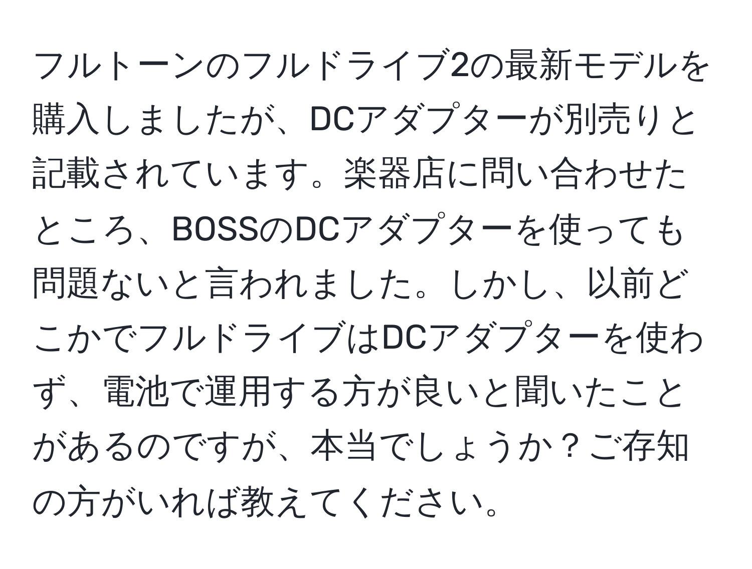 フルトーンのフルドライブ2の最新モデルを購入しましたが、DCアダプターが別売りと記載されています。楽器店に問い合わせたところ、BOSSのDCアダプターを使っても問題ないと言われました。しかし、以前どこかでフルドライブはDCアダプターを使わず、電池で運用する方が良いと聞いたことがあるのですが、本当でしょうか？ご存知の方がいれば教えてください。