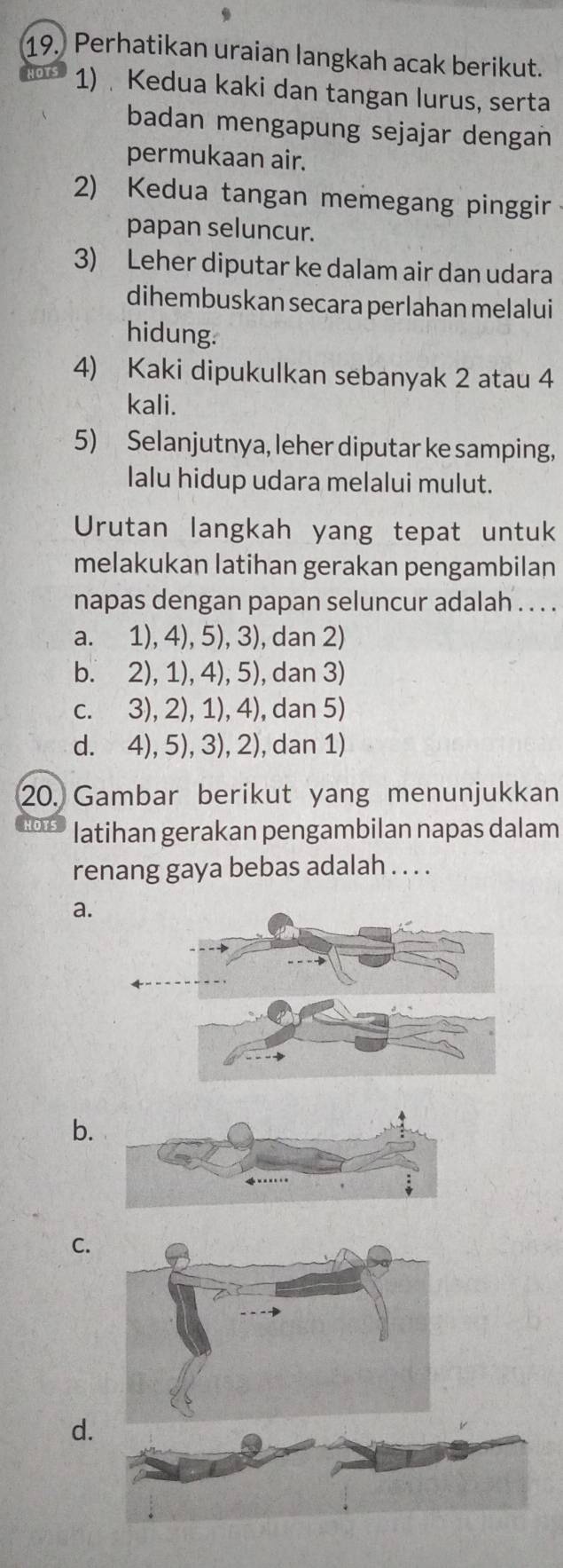 Perhatikan uraian langkah acak berikut.
1) Kedua kaki dan tangan lurus, serta
badan mengapung sejajar dengan
permukaan air.
2) Kedua tangan memegang pinggir
papan seluncur.
3) Leher diputar ke dalam air dan udara
dihembuskan secara perlahan melalui
hidung.
4) Kaki dipukulkan sebanyak 2 atau 4
kali.
5) Selanjutnya, leher diputar ke samping,
lalu hidup udara melalui mulut.
Urutan langkah yang tepat untuk
melakukan latihan gerakan pengambilan
napas dengan papan seluncur adalah . . . .
a. 1), 4), 5), 3), dan 2)
b. 2), 1), 4), 5), dan 3)
c. 3), 2), 1), 4), dan 5)
d. 4), 5), 3), 2), dan 1)
20. Gambar berikut yang menunjukkan
latihan gerakan pengambilan napas dalam
renang gaya bebas adalah . . . .
a.
b.
C.
d