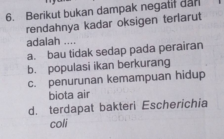 Berikut bukan dampak negatif dar
rendahnya kadar oksigen terlarut
adalah ....
a. bau tidak sedap pada perairan
b. populasi ikan berkurang
c. penurunan kemampuan hidup
biota air
d. terdapat bakteri Escherichia
coli