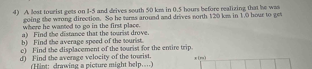 A lost tourist gets on I-5 and drives south 50 km in 0.5 hours before realizing that he was 
going the wrong direction. So he turns around and drives north 120 km in 1.0 hour to get 
where he wanted to go in the first place. 
a) Find the distance that the tourist drove. 
b) Find the average speed of the tourist. 
c) Find the displacement of the tourist for the entire trip. 
d) Find the average velocity of the tourist. x(m)
(Hint: drawing a picture might help…)