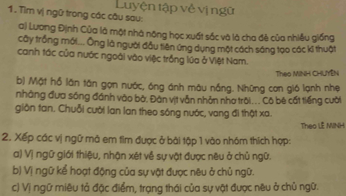 Luyện tập về vị ngữ 
1. Tìm vị ngữ trong các câu sau: 
a) Lương Định Của là một nhà nông học xuất sắc và là cha đẻ của nhiều giống 
cây trống mới... Ông là người đầu tiên ứng dụng một cách sáng tạo các kĩ thuật 
canh tác của nước ngoài vào việc trồng lúa ở Việt Nam. 
Theo MINH CHUYÊN 
b) Mặt hỗ lãn tăn gọn nước, óng ánh māu nắng. Những con gió lạnh nhẹ 
nhàng đưa sóng đánh vào bở. Đàn vịt vẫn nhỏn nhơ trõi ... Cō bé cất tiếng cười 
giồn tan. Chuỗi cười lan lan theo sóng nước, vang đi thật xa. 
Theo LÊ MINH 
2. Xếp các vị ngữ mả em tìm được ở bài tập 1 vào nhóm thích hợp: 
a) Vị ngữ giới thiệu, nhận xét về sự vật được nêu ở chủ ngữ. 
b) Vị ngữ kể hoạt động của sự vật được nêu ở chủ ngữ. 
c) Vị ngữ miêu tả đặc điểm, trạng thái của sự vật được nêu ở chủ ngữ.