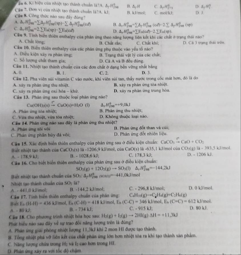 ầu 6. Ki hiệu của nhiệt tạo thành chuân M?A.△ _fH_(200)^0 B. △ _fH C. △ _rH_(273)^0 D. △ _fH_1^(0
Câu 7. Đơm vị của nhiệt tạo thành chuân a?A U B. kJ/mol; C. mol/kJ: D. J.
Cầu 8. Công thức nào sau đây đúng?
A. △ _r)H_(298)^0=sumlimits △ _fH_(298)^0(sp)-sumlimits △ _fH_(298)^0(cd) B. △ _rH_(298)^(θ)=sumlimits △ _fH_(298)^(θ)(cd)-2.sumlimits △ _fH_(298)^(θ)(sp)
C △ _rH_(298)^0=2.sumlimits E_k(sp)-sumlimits E_k(cd)
D. △ _rH_(298)^(θ)=sumlimits E_b(cd)-2.sumlimits E_b(sp).
Cầu 9. Tỉnh biến thiên enthalpy của phản ứng theo năng lượng liên kết khi các chất ở trạng thái nào?
A. Chất lòng; B. Chất rắn; C. Chất khí: D. Cả 3 trạng thái trên.
Câu 10. Biến thiên enthalpy của các phản ứng phụ thuộc vào yếu tố nào?
A. Điều kiện xây ra phản ứng: B. Trạng thái vật lý của các chất;
C. Số lượng chất tham gia; D. Cả A và B đều đúng.
Câu 11. Nhiệt tạo thành chuẩn của các đơn chất ở dạng bền vững nhất bằng
A. 0. B. 1. C. 2. D. 3.
Cầu 12. Pha viên súi vitamin C vào nước, khi viên sùi tan, thấy nước trong cốc mát hơn, đó là do
A. xáy ra phân ứng thu nhiệt. B. xày ra phản ứng tỏa nhiệt.
C. xáy ra phân ứng oxi hỏa - khứ. D. xảy ra phản ứng trung hòa.
Câu 13. Phân ứng sau thuộc loại phản ứng nào?
Cu(OH)_2(s)xrightarrow [CuO(s)+H_2O (1) △ _r H_(298)^0=+9.0kJ
A. Phân ứng tóa nhiệt; B. Phản ứng thu nhiệt;
C. Vừa thu nhiệt, vừa tóa nhiệt; D. Không thuộc loại nào.
Câu 14. Phản ứng nào sau đây là phản ứng thu nhiệt?
A. Phản ứng tôi vôi B. Phản ứng đốt than và củi;
C. Phân ứng phân hủy đá vôi; D. Phản ứng đốt nhiên liệu.
Câu 15. Xãc định biển thiên enthalpy của phản ứng sau ở điều kiện chuẩn: CaCO_3xrightarrow [CaO+CO_2
Biết nhiệt tạo thành của CaCO_3(s) là -1206,9 kJ/mol, của CaO(s) a-635 1 kJ/mol của CO_2(g)la=393.5 kJ/mol
A. - 178,9 kJ; B. - 1028,6 kJ; C. 178,3 kJ; D. - 1206 kJ.
Câu 16. Cho biết biến thiên enthalpy của phản ứng sau ở điều kiện chuẩn:
SO_2(g)+12O_2(g)to SO_3(l) △ _rH_(298)^0=-144,2kJ
Biết nhiệt tạo thành chuẩn của SO_3:△ _fH_(298)°(SOM)]=-441.0kJ/mol
Nhiệt tạo thành chuẩn của SO_1 lå?
A. - 441,0 kJ/mol; B. -144,2 kJ/mol; C. - 296,8 kJ/mol; D. 0 kJ/mol.
Cầu 17, Tính biển thiên enthalpy chuẩn của phán ứng: C_4H_10(g)to C_2H_4(g)+C_2H_6(g)
Biết E_b-H)=436kJ/mol,E_b(C-H)=418kJ/mol,E_b(C(C-C)=346kJ/mol,E_k(C-C)=612kJ/mol.
A. - 80 kJ; B. - 734 kJ; C. -915kJ; D. 80 kJ.
Câu 18. Cho phương trình nhiệt hóa học sau: H_2(g)+I_2(g)to 2HI(g)Delta H=+11.3kJ
Phát biểu nào sau đây về sự trao đổi năng lượng trên là đủng?
A. Phân ứng giải phòng nhiệt lượng 11,3kJ khi 2 mon HI được tạo thành.
B. Tổng nhiệt phá vỡ liên kết của chất phân ứng lớn hơn nhiệt tóa ra khi tạo thành sản phẩm.
C. Năng lượng chứa trong H₂ và l₂ cao hơn trong HI.
D. Phân ứng xây ra với tốc độ chậm