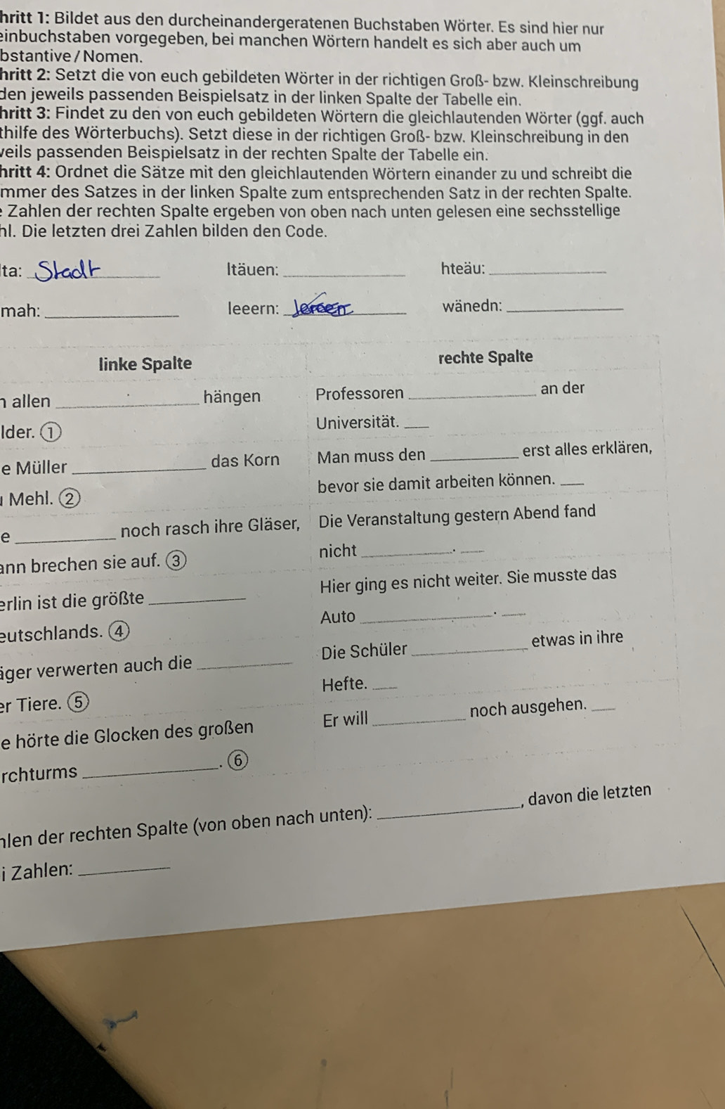 hritt 1: Bildet aus den durcheinandergeratenen Buchstaben Wörter. Es sind hier nur
einbuchstaben vorgegeben, bei manchen Wörtern handelt es sich aber auch um
bstantive / Nomen.
hritt 2: Setzt die von euch gebildeten Wörter in der richtigen Groß- bzw. Kleinschreibung
den jeweils passenden Beispielsatz in der linken Spalte der Tabelle ein.
hritt 3: Findet zu den von euch gebildeten Wörtern die gleichlautenden Wörter (ggf. auch
thilfe des Wörterbuchs). Setzt diese in der richtigen Groß- bzw. Kleinschreibung in den
weils passenden Beispielsatz in der rechten Spalte der Tabelle ein.
hritt 4: Ordnet die Sätze mit den gleichlautenden Wörtern einander zu und schreibt die
mmer des Satzes in der linken Spalte zum entsprechenden Satz in der rechten Spalte.
e Zahlen der rechten Spalte ergeben von oben nach unten gelesen eine sechsstellige
hl. Die letzten drei Zahlen bilden den Code.
ta: _Itäuen:_ hteäu:_
mah: _leeern:_ wänedn:_
linke Spalte rechte Spalte
allen _hängen Professoren _an der
Ider. ①
Universität._
e Müller _das Korn Man muss den _erst alles erklären,
Mehl. ② bevor sie damit arbeiten können._
e _noch rasch ihre Gläser,  Die Veranstaltung gestern Abend fand
ann brechen sie auf. ③ nicht_
_
erlin ist die größte _Hier ging es nicht weiter. Sie musste das
Auto
eutschlands. ④ _._
iger verwerten auch die_ Die Schüler _etwas in ihre
Hefte._
r Tiere. ⑤
e hörte die Glocken des großen Er will_ noch ausgehen._
_. ⑥
rchturms
hlen der rechten Spalte (von oben nach unten): _, davon die letzten
i Zahlen:_