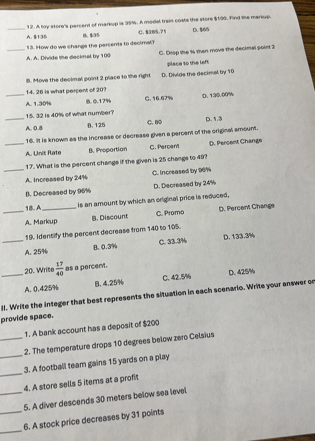 A toy store's percent of markup is 35%. A model train costs the store $100. Find the markup.
C. $285.71 D. $65
A. $135 B. $35
13. How do we change the percents to decimal?
_A. A. Divide the decimal by 100 C. Drop the % then move the decimal point 2
place to the left
B. Move the decimal point 2 place to the right D. Divide the decimal by 10
14. 26 is what perçent of 20?
_A. 1.30% B. 0.17% C. 16.67% D. 130.00%
15. 32 is 40% of what number?
_A. 0.8 B. 125 C. 80 D. 1.3
16. It is known as the increase or decrease given a percent of the original amount.
_A. Unit Rate B. Proportion C. Percent D. Percent Change
17. What is the percent change if the given is 25 change to 49?
_A. Increased by 24% C. Increased by 96%
B. Decreased by 96% D. Decreased by 24%
18. A_ is an amount by which an original price is reduced,
_A. Markup B. Discount C. Promo D. Percent Change
19. Identify the percent decrease from 140 to 105.
D. 133.3%
_A. 25% B. 0.3% C. 33.3%
_20. Write  17/40  as a percent.
C. 42.5% D. 425%
A. 0.425% B. 4.25%
II. Write the integer that best represents the situation in each scenario. Write your answer on
provide space.
1. A bank account has a deposit of $200
_2. The temperature drops 10 degrees below zero Celsius
_
_3. A football team gains 15 yards on a play
4. A store sells 5 items at a profit
_5. A diver descends 30 meters below sea level
_
_6. A stock price decreases by 31 points