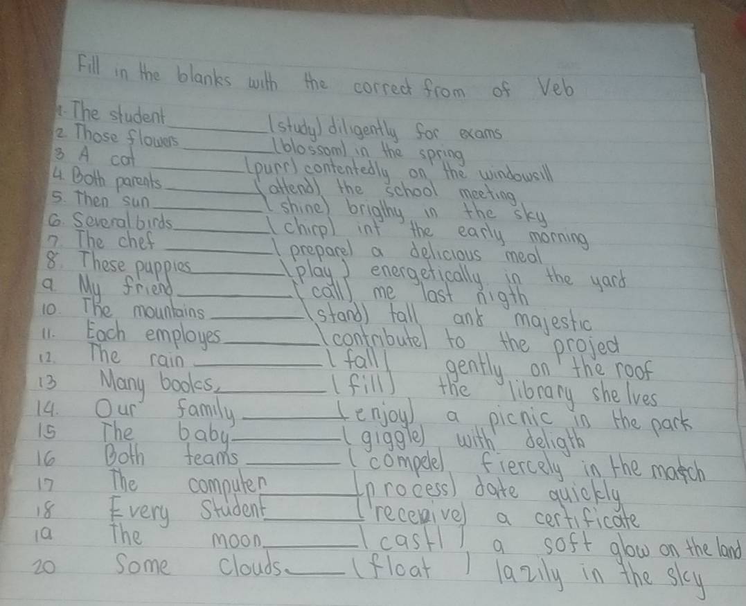 Fill in the blanks with the corred from of Veb 
. The student_ (study) diligently for exams 
2. Those flowers _(blossom) in the spring 
8 A cot 
_(punr) contentedly on the windowsill 
4. Both parents _attend) the school meeting 
5. Then sun _shine) brigthy in the sky 
G. Several birds_ I chicpl int the early morning 
7. The chef _preparel a delicious meal 
8. These papples_ 
play ) energetically in the yard 
a My friend _call) me last nigth 
10. The mountains _stand) tall and majestic 
11. Each employes_ 
Icontributel to the projed 
12. The rain _Ifalll gently on the roof 
13 Many books,_ (fill) the library she lves 
family _enjoy) a picnic in the park 
15 The baby_ 
(giggle) with deligth 
16 Both teams _( compele) fiercely in the match 
17 The computer_ 
process) date quickly 
recenivel 
18 Every student_ a certificate 
10 The moon_ cast1 a soft glow on the land 
20 Some clouds_ (float ) lazily in the sky