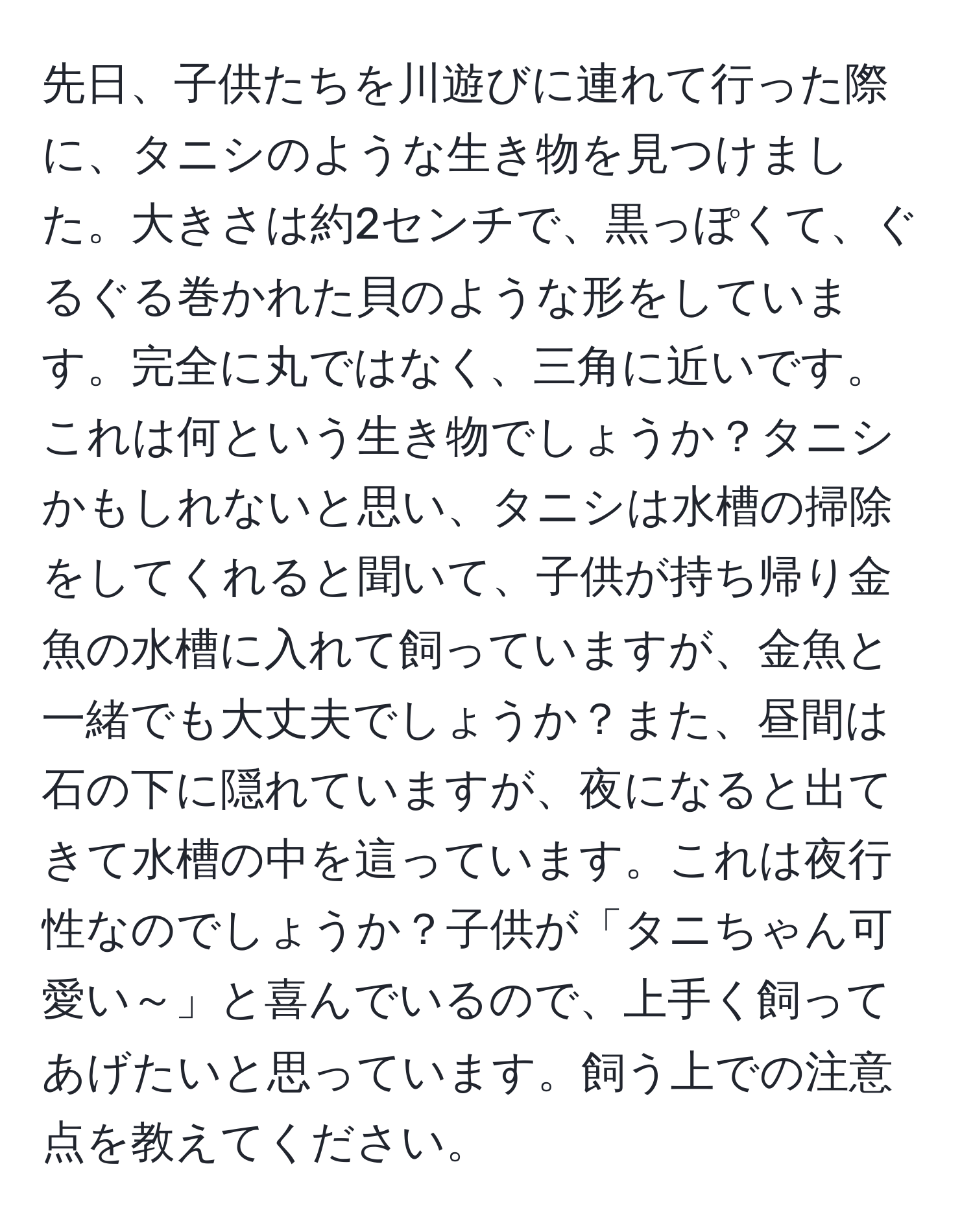 先日、子供たちを川遊びに連れて行った際に、タニシのような生き物を見つけました。大きさは約2センチで、黒っぽくて、ぐるぐる巻かれた貝のような形をしています。完全に丸ではなく、三角に近いです。これは何という生き物でしょうか？タニシかもしれないと思い、タニシは水槽の掃除をしてくれると聞いて、子供が持ち帰り金魚の水槽に入れて飼っていますが、金魚と一緒でも大丈夫でしょうか？また、昼間は石の下に隠れていますが、夜になると出てきて水槽の中を這っています。これは夜行性なのでしょうか？子供が「タニちゃん可愛い～」と喜んでいるので、上手く飼ってあげたいと思っています。飼う上での注意点を教えてください。