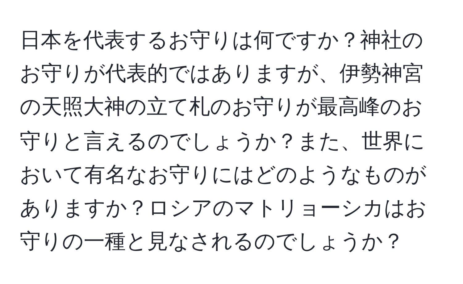 日本を代表するお守りは何ですか？神社のお守りが代表的ではありますが、伊勢神宮の天照大神の立て札のお守りが最高峰のお守りと言えるのでしょうか？また、世界において有名なお守りにはどのようなものがありますか？ロシアのマトリョーシカはお守りの一種と見なされるのでしょうか？