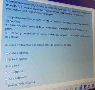 planejamento estratégico pode ser entendido como o processo de definição dos objertivos
do negócio e quais as ações que precisam ser executadas para alcançô-los. Nessa
perspectiva, analise as afirmações a seguir:
l- O planejamento estratégico permite conhecer e andiisor os ambientes intero e enemo
do negócio.
II - A missão da empresa pode ser definida como uma situação futura desejada a langa
prazo.
III - Ter compromisso com os clientes, tratamentos humanizados e inovação são exemplas
de valores.
Assinale a alternativa que contém todas as afirmativas cometas
a. Il e III, apenas.
b. I e ill, apenas.
c. I, Ie II.
d. I, apenas.
e. I e ll, apenas.
Limpar minha escolha