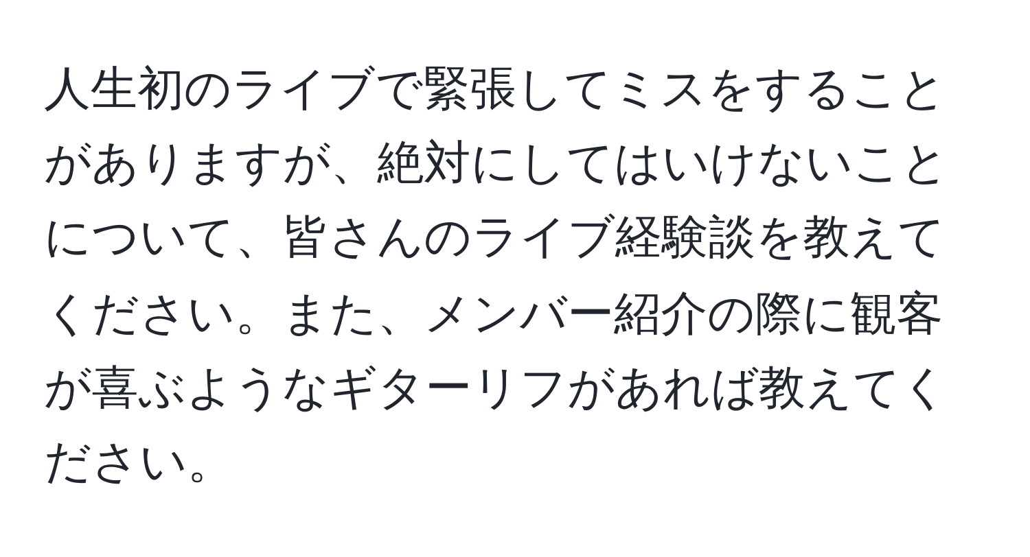 人生初のライブで緊張してミスをすることがありますが、絶対にしてはいけないことについて、皆さんのライブ経験談を教えてください。また、メンバー紹介の際に観客が喜ぶようなギターリフがあれば教えてください。