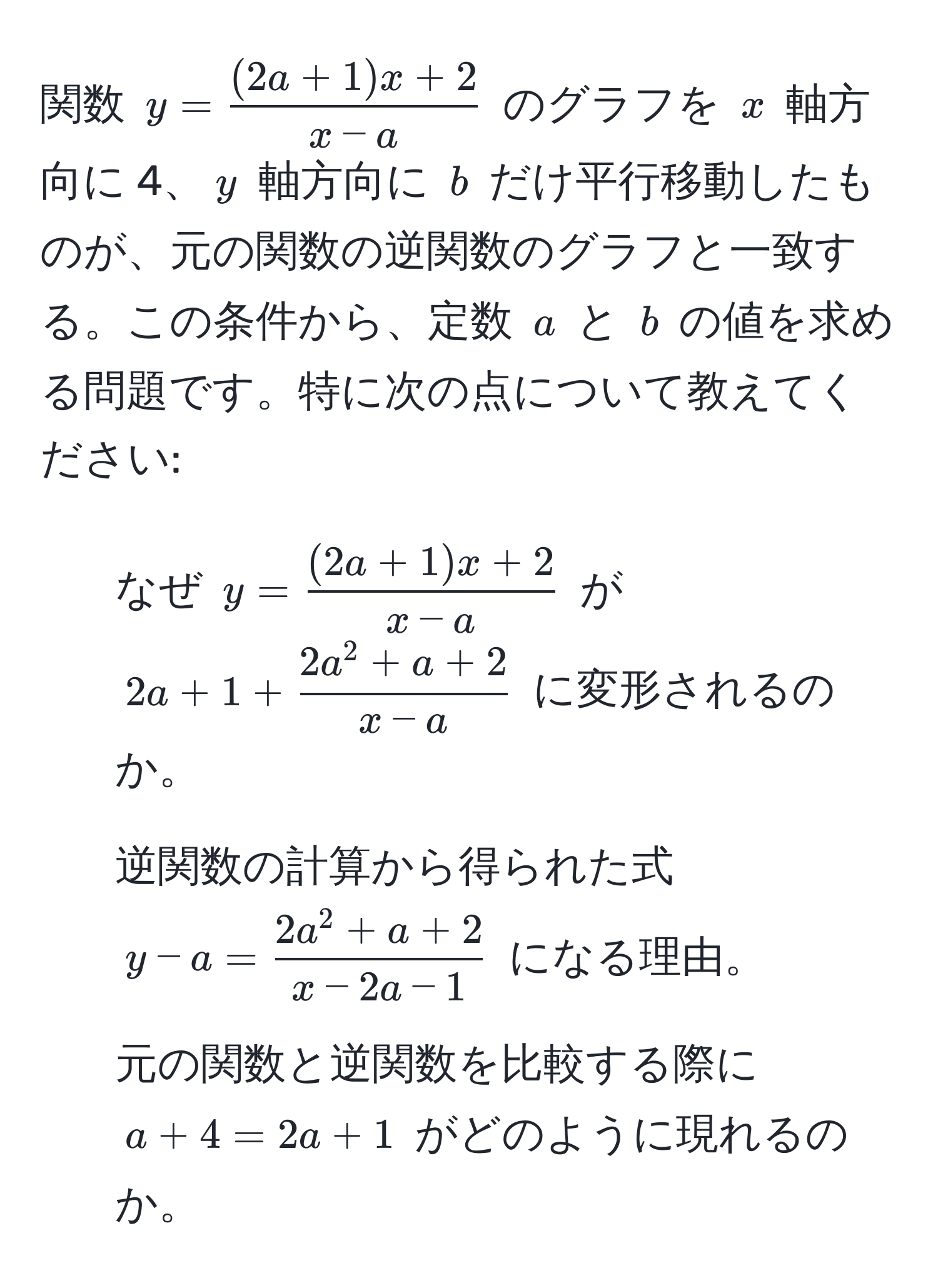 関数 $y= ((2a+1)x+2)/x-a $ のグラフを $x$ 軸方向に 4、$y$ 軸方向に $b$ だけ平行移動したものが、元の関数の逆関数のグラフと一致する。この条件から、定数 $a$ と $b$ の値を求める問題です。特に次の点について教えてください:  
1. なぜ $y= ((2a+1)x+2)/x-a $ が $2a+1+frac2a^(2+a+2)x-a$ に変形されるのか。  
2. 逆関数の計算から得られた式 $y-a=frac2a^(2+a+2)x-2a-1$ になる理由。  
3. 元の関数と逆関数を比較する際に $a+4=2a+1$ がどのように現れるのか。