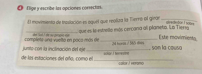 ④ Elige y escribe las opciones correctas. 
El movimiento de traslación es aquél que realiza la Tierra al girar_ 
alrededor / sobre 
_, que es la estrella más cercana al planeta. La Tierra 
del Sol / de su propio eje Este movimiento, 
completa una vuelta en poco más de_
24 horas / 365 días 
junto con la inclinación del eje _, son la causa 
solar / terrestre 
de las estaciones del año, como el_ 
calor / verano