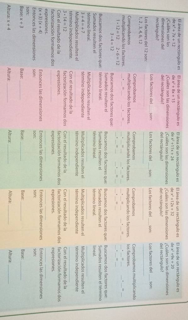 El área de un rectángulo es El área de un rectángulo es El área de un rectángulo es El área de un rectángulo es El área de un rectángulo es
de x^2+7x+12 de x^2+8x+15 de x^2+11x+24 de x^2+12x+32 de x^2+9x+20
¿Cuáles son las ;Cuáles son las dimensiones ¿Cuáles son las dimensiones ¿Cuáles son las dimensiones ¿Cuáles son las dimensiones
dimensiones del del rectángulo? del rectángulo? del rectángulo?
rectángulo? del rectángulo?
Los factores del _son: Los factores del _son: Los factores del _son: Los factores del _son:
__
_
Los factores del 12 son:_
1, 2 , 3, 4, 6, 12
Comprobamos Comprobamos Comprobamos Comprobamos multiplicando
Comprobamos multiplicando los factores. multiplicando los factores.     multiplicando los factores. los factores.
_
_
_
_
_
__
_
__
__
multiplicando los factores. _. _= __= __. _= .
_
_. _=_
_
_
__
__
1· 12=12 2· 6=12
=
=
=
3· 4=12 Buscamos dos factores que:
Sumados resulten el Buscamos dos factores que: Buscamos dos factores que: Buscamos dos factores que:
Buscamos dos factores que: término lineal. Sumados resulten el Sumados resulten el Sumados resulten el término
Sumados resulten el _término lineal. término lineal. lineal.
término lineal. Multiplicados resulten el_
_
_
3+4=+7 término independiente Multiplicados resulten el Multiplicados resulten el Multiplicados resulten el
Multiplicados resulten el _término independiente término independiente término independiente
término independiente. Con el resultado de la_
__
3· 14=12 factorización formamos dos Con el resultado de la Con el resultado de la Con el resultado de la
Con el resultado de la expresiones. factorización formamos dos factorización formamos dos factorización formamos dos
factorización formamos dos _expresiones. expresiones. expresiones.
expresiones.
_
_
__
(x+3)(x+4) Entonces las dimensiones Entonces las dimensiones Entonces las dimensiones Entonces las dimensiones
Entonces las dimensiones son: son: son: son:
son:
Base: x+3 Base: _Base: _Base:_ Base:_
Altura: x+4 Altura: _Altura: _Altura:_ Altura:_