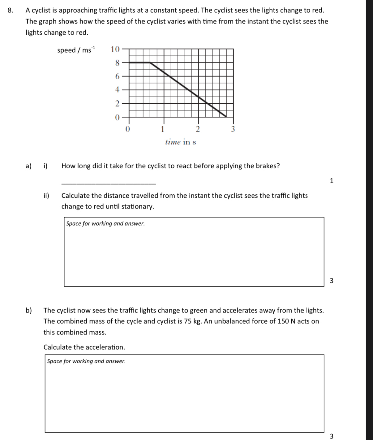 A cyclist is approaching traffic lights at a constant speed. The cyclist sees the lights change to red. 
The graph shows how the speed of the cyclist varies with time from the instant the cyclist sees the 
lights change to red. 
speed ms^(-1)
time in s
a) i) How long did it take for the cyclist to react before applying the brakes? 
_ 
1 
ii) Calculate the distance travelled from the instant the cyclist sees the traffic lights 
change to red until stationary. 
Space for working and answer. 
3 
b) The cyclist now sees the traffic lights change to green and accelerates away from the lights. 
The combined mass of the cycle and cyclist is 75 kg. An unbalanced force of 150 N acts on 
this combined mass. 
Calculate the acceleration. 
Space for working and answer. 
3