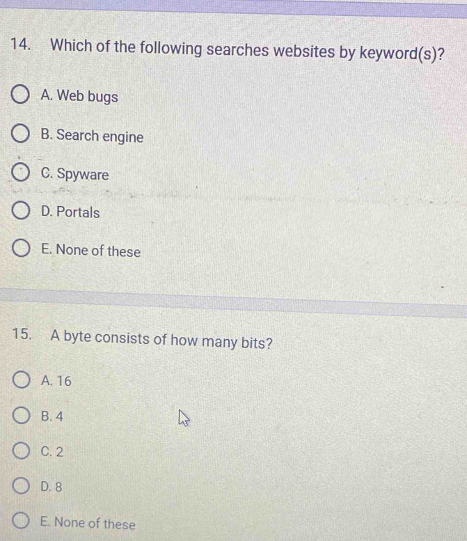 Which of the following searches websites by keyword(s)?
A. Web bugs
B. Search engine
C. Spyware
D. Portals
E. None of these
15. A byte consists of how many bits?
A. 16
B. 4
C. 2
D. 8
E. None of these