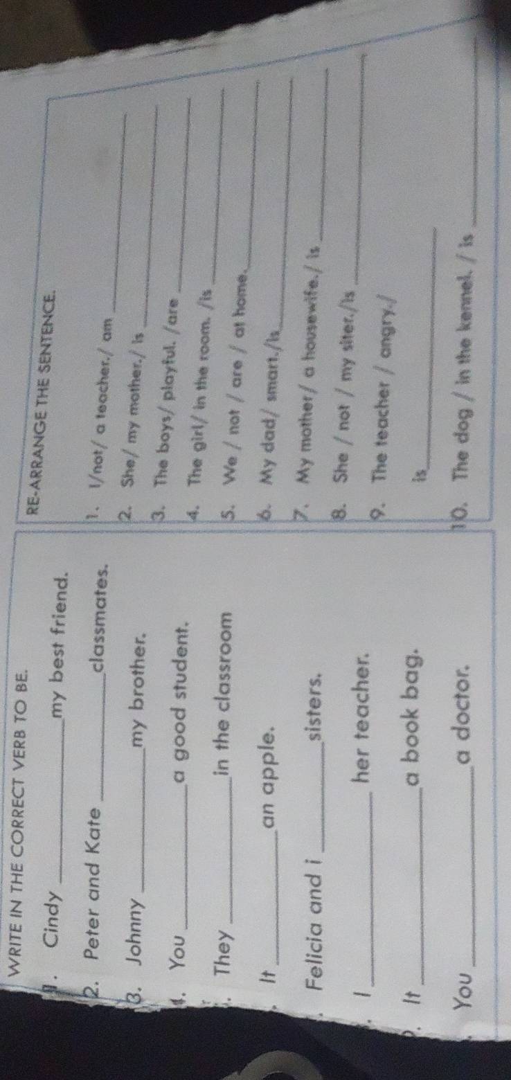 WRITE IN THE CORRECT VERB TO BE. 
RE-ARRANGE THE SENTENCE. 
. Cindy _my best friend. 
2. Peter and Kate_ 
_ 
classmates. 1. I/not/ a teacher./ am 
_ 
2. She/ my mother./is 
3. Johnny _my brother. 
3. The boys/ playful. /are 
_ 
4. You _a good student. 4. The girl/ in the room. /is_ 
. They _in the classroom 
_ 
5. We / not / are / at home. 
_ 
It _an apple. 6. My dad/ smart./Is 
Felicia and i _sisters. 
7. My mother/ a housewife./ is_ 
8. She / not / my siter./is_ 
. 1 _her teacher. 
9. The teacher / angry./ 
. It_ a book bag. 
is_ 
You _a doctor. 10. The dog / in the kennel. / is_