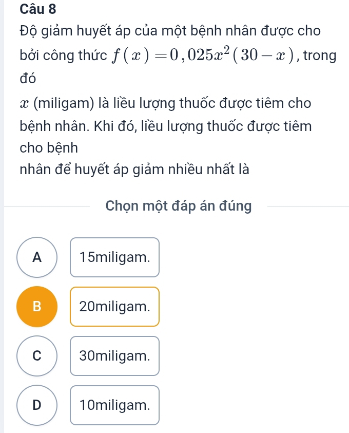 Độ giảm huyết áp của một bệnh nhân được cho
bởi công thức f(x)=0,025x^2(30-x) , trong
đó
x (miligam) là liều lượng thuốc được tiêm cho
bệnh nhân. Khi đó, liều lượng thuốc được tiêm
cho bệnh
nhân để huyết áp giảm nhiều nhất là
Chọn một đáp án đúng
A 15miligam.
B 20miligam.
C 30miligam.
D 10miligam.