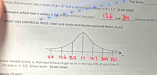 Test Score: 
ormal distribution has a mean of mu =17 and a standard deviation of sigma =1.7 (4 pts total)_ 
Between which two x -volues is the middle 95% of the data? _and_ (nearest tenth) ( 
MUST USE EMPIRICAL RULE: label and shade distribution pictured below (2 pts) 
d the lowest score, x, that you'd have to get to be in the top 20% of your class if:
78 and sigma =3.5 , Show work. (4 pts total) 
Work (3 ats):