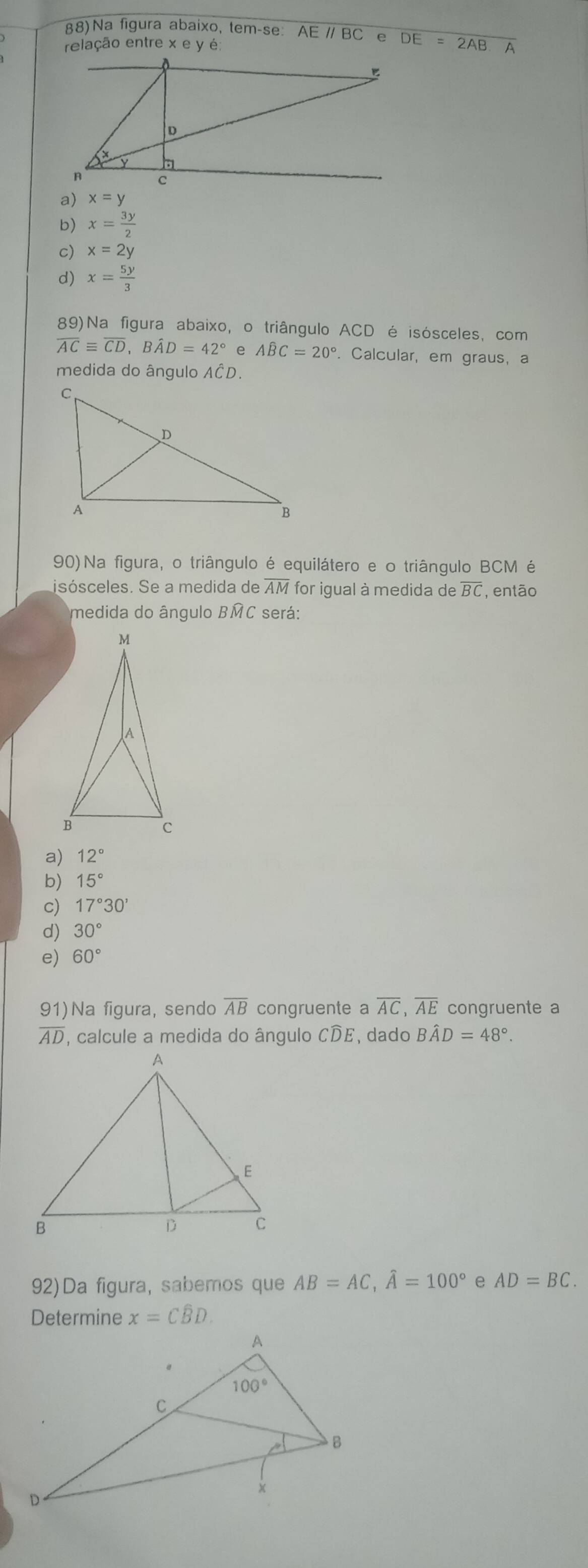 88)Na figura abaixo, tem-se: AEparallel BC
relação entre xeye overline DE=2AB A
a) x=y
b) x= 3y/2 
c) x=2y
d) x= 5y/3 
89)Na figura abaixo, o triângulo ACD é isósceles, com
overline ACequiv overline CD,Bhat AD=42° e Awidehat BC=20°. Calcular, em graus, a
medida do ângulo AČD.
90) Na figura, o triângulo é equilátero e o triângulo BCM é
isósceles. Se a medida de overline AM for iqual à medida de BC , então
medida do ângulo BMC será:
a) 12°
b) 15°
c) 17°30'
d) 30°
e) 60°
91) a figura, sendo overline AB congruente a overline AC,overline AE congruente a
overline AD , calcule a medida do ângulo CDE, dado Bhat AD=48°.
92)Da figura, sabemos que AB=AC,widehat A=100° e AD=BC.
Determine x=Cwidehat BD.