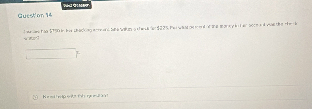 Next Question 
Question 14 
Jasmine has $750 in her checking account. She writes a check for $225. For what percent of the money in her account was the check 
written? 
Need help with this question?