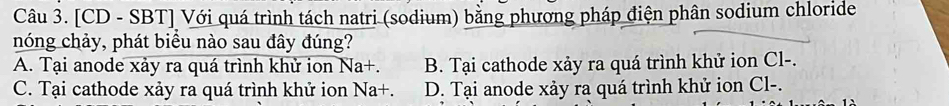 [CD - SBT] Với quá trình tách natri (sodium) bằng phương pháp điện phân sodium chloride
nóng chảy, phát biểu nào sau đây đúng?
A. Tại anode xảy ra quá trình khử ion Na+. B. Tại cathode xảy ra quá trình khử ion Cl-.
C. Tại cathode xảy ra quá trình khử ion Na+. D. Tại anode xảy ra quá trình khử ion Cl-.