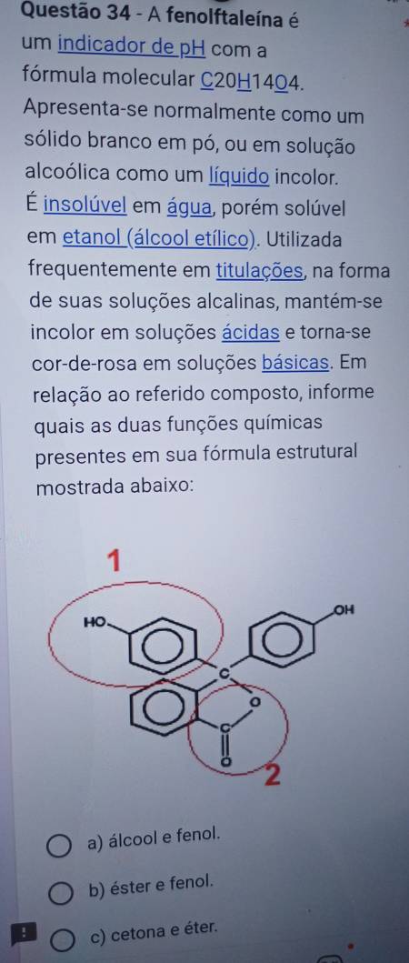 A fenolftaleína é
um indicador de pH com a
fórmula molecular C20H1404.
Apresenta-se normalmente como um
sólido branco em pó, ou em solução
alcoólica como um líquido incolor.
É insolúvel em água, porém solúvel
em etanol (álcool etílico). Utilizada
frequentemente em titulações, na forma
de suas soluções alcalinas, mantém-se
incolor em soluções ácidas e torna-se
cor-de-rosa em soluções básicas. Em
relação ao referido composto, informe
quais as duas funções químicas
presentes em sua fórmula estrutural
mostrada abaixo:
a) álcool e fenol.
b) éster e fenol.
! c) cetona e éter.