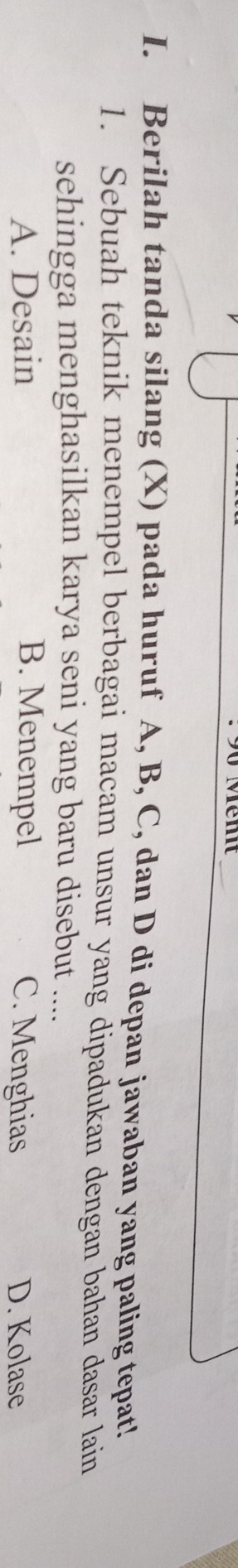 Berilah tanda silang (X) pada huruf A, B, C, dan D di depan jawaban yang paling tepat!
1. Sebuah teknik menempel berbagai macam unsur yang dipadukan dengan bahan dasar lain
sehingga menghasilkan karya seni yang baru disebut ....
A. Desain B. Menempel C. Menghias D. Kolase