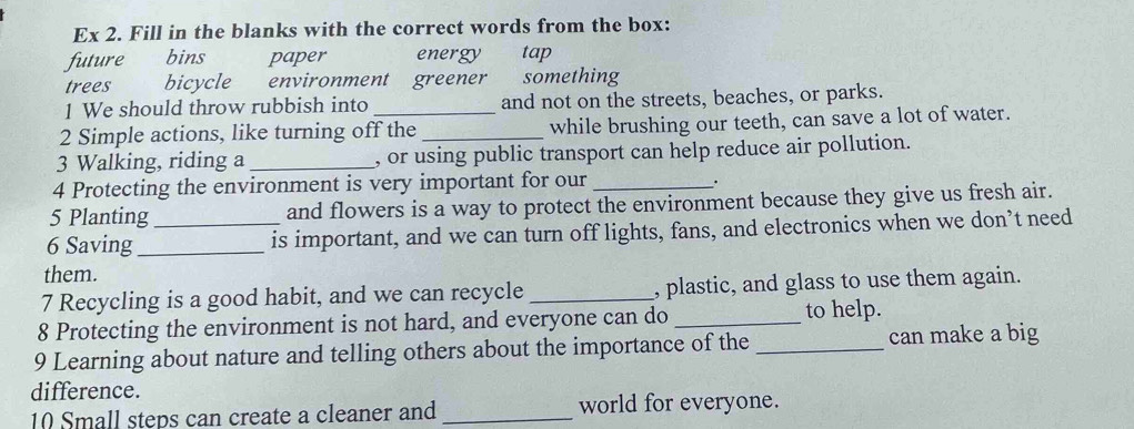 Ex 2. Fill in the blanks with the correct words from the box: 
future bins paper energy tap 
trees bicycle environment greener something 
1 We should throw rubbish into and not on the streets, beaches, or parks. 
2 Simple actions, like turning off the _while brushing our teeth, can save a lot of water. 
3 Walking, riding a _, or using public transport can help reduce air pollution. 
4 Protecting the environment is very important for our 
. 
5 Planting and flowers is a way to protect the environment because they give us fresh air. 
6 Saving_ _is important, and we can turn off lights, fans, and electronics when we don’t need 
them. 
7 Recycling is a good habit, and we can recycle _, plastic, and glass to use them again. 
8 Protecting the environment is not hard, and everyone can do _to help. 
9 Learning about nature and telling others about the importance of the _can make a big 
difference. 
10 Small steps can create a cleaner and _world for everyone.