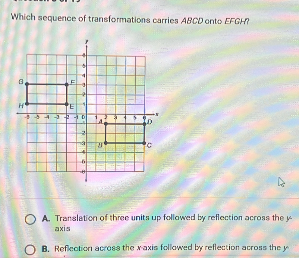 Which sequence of transformations carries ABCD onto EFGH?
A. Translation of three units up followed by reflection across the y -
axis
B. Reflection across the x-axis followed by reflection across the y -