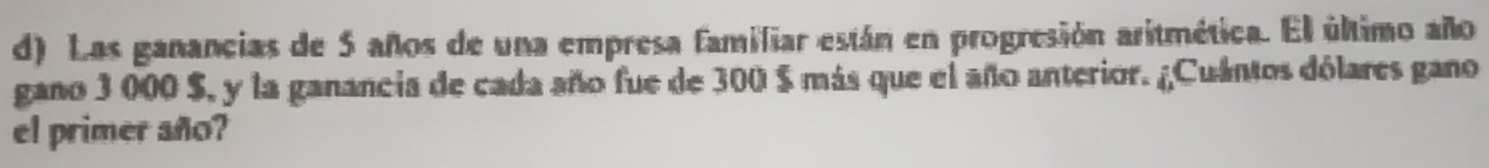 Las ganancias de 5 años de una empresa familiar están en progresión aritmética. El último año 
gano 3 000 $, y la ganancia de cada año fue de 300 $ más que el año anterior. ¿Cuántos dólares gano 
el primer año?