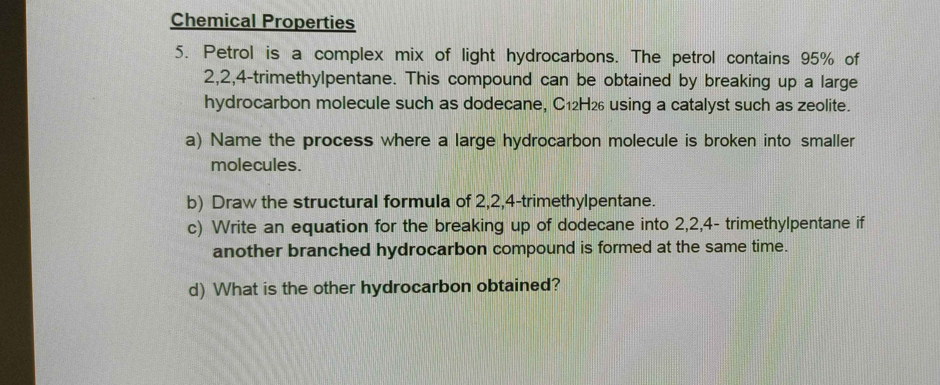 Chemical Properties 
5. Petrol is a complex mix of light hydrocarbons. The petrol contains 95% of
2, 2, 4 -trimethylpentane. This compound can be obtained by breaking up a large 
hydrocarbon molecule such as dodecane, C12H2 using a catalyst such as zeolite. 
a) Name the process where a large hydrocarbon molecule is broken into smaller 
molecules. 
b) Draw the structural formula of 2, 2, 4 -trimethylpentane. 
c) Write an equation for the breaking up of dodecane into 2, 2, 4 - trimethylpentane if 
another branched hydrocarbon compound is formed at the same time. 
d) What is the other hydrocarbon obtained?