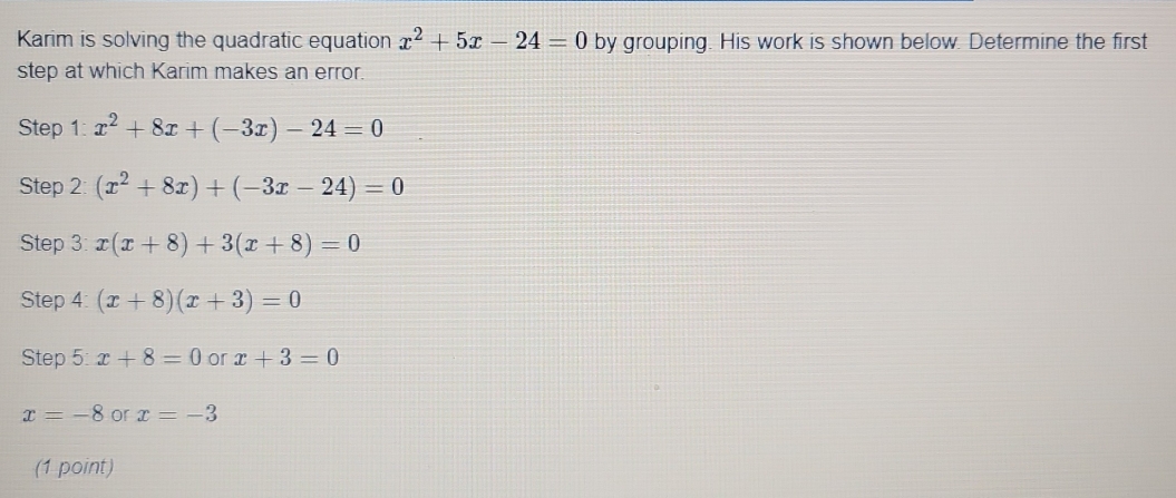 Karim is solving the quadratic equation x^2+5x-24=0 by grouping. His work is shown below. Determine the first 
step at which Karim makes an error. 
Step 1: x^2+8x+(-3x)-24=0
Step 2: (x^2+8x)+(-3x-24)=0
Step 3: x(x+8)+3(x+8)=0
Step 4: (x+8)(x+3)=0
Step 5: x+8=0 or x+3=0
x=-8 or x=-3
(1 point)