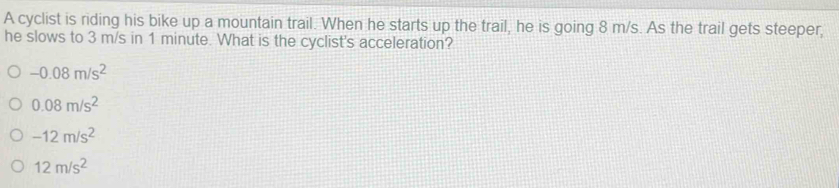 A cyclist is riding his bike up a mountain trail. When he starts up the trail, he is going 8 m/s. As the trail gets steeper,
he slows to 3 m/s in 1 minute. What is the cyclist's acceleration?
-0.08m/s^2
0.08m/s^2
-12m/s^2
12m/s^2