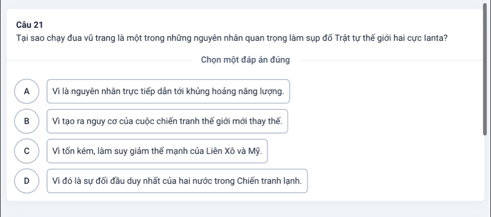 Tại sao chạy đua vũ trang là một trong những nguyên nhân quan trọng làm sụp đổ Trật tự thế giới hai cực lanta?
Chọn một đáp án đúng
A Vì là nguyên nhân trực tiếp dẫn tới khủng hoảng năng lượng.
B Vì tạo ra nguy cơ của cuộc chiến tranh thế giới mới thay thế.
C Vì tốn kém, làm suy giảm thế mạnh của Liên Xô và Mỹ.
D Vì đó là sự đối đầu duy nhất của hai nước trong Chiến tranh lạnh.