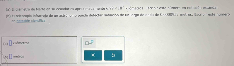 El diámetro de Marte en su ecuador es aproximadamente 6.79* 10^3 kilómetros. Escribir este número en notación estándar. 
(b) El telescopio infrarrojo de un astrónomo puede detectar radiación de un largo de onda de 0.0000957 metros. Escribir este número 
en notación científica. 
(a) □ kilómetros
□ * 10^□
(b) □ metros
×