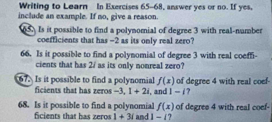 Writing to Learn In Exercises 65-68, answer yes or no. If yes, 
include an example If no, give a reason. 
65. Is it possible to find a polynomial of degree 3 with real-number 
coefficients that has -2 as its only real zero? 
66. Is it possible to find a polynomial of degree 3 with real coeffi- 
cients that has 21 as its only nonreal zero? 
67. Is it possible to find a polynomial f(x) of degree 4 with real coef- 
ficients that has zeros -3, 1+2i , and 1-i ? 
68. Is it possible to find a polynomial f(x) of degree 4 with real coef- 
ficients that has zeros 1+3i and 1-i ?